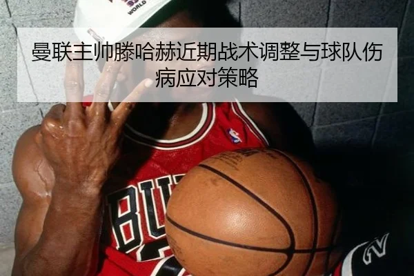 曼联主帅滕哈赫近期战术调整与球队伤病应对策略